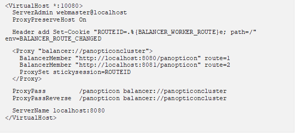 <VirtualHost *:10080> ServerAdmin webmaster@localhost ProxyPreserveHost On Header add Set-Cookie "ROUTEID=.%{BALANCER_WORKER_ROUTE}e; path=/" env=BALANCER_ROUTE_CHANGED <Proxy "balancer://panopticoncluster"> BalancerMember "http://localhost:8080/panopticon" route=1 BalancerMember "http://localhost:8081/panopticon" route=2 ProxySet stickysession=ROUTEID </Proxy> ProxyPass /panopticon balancer://panopticoncluster ProxyPassReverse /panopticon balancer://panopticoncluster ServerName localhost:8080 </VirtualHost> 