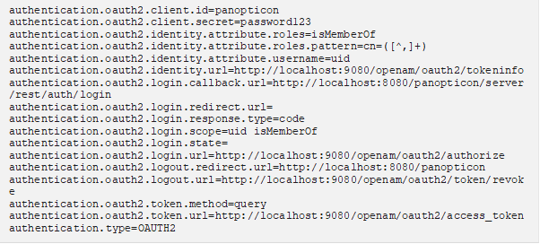 authentication.oauth2.client.id=panopticon authentication.oauth2.client.secret=password123 authentication.oauth2.identity.attribute.roles=isMemberOf authentication.oauth2.identity.attribute.roles.pattern=cn=([^,]+) authentication.oauth2.identity.attribute.username=uid authentication.oauth2.identity.url=http://localhost:9080/openam/oauth2/tokeninfo authentication.oauth2.login.callback.url=http://localhost:8080/panopticon/server/rest/auth/login authentication.oauth2.login.redirect.url= authentication.oauth2.login.response.type=code authentication.oauth2.login.scope=uid isMemberOf authentication.oauth2.login.state= authentication.oauth2.login.url=http://localhost:9080/openam/oauth2/authorize authentication.oauth2.logout.redirect.url=http://localhost:8080/panopticon authentication.oauth2.logout.url=http://localhost:9080/openam/oauth2/token/revoke authentication.oauth2.token.method=query authentication.oauth2.token.url=http://localhost:9080/openam/oauth2/access_token authentication.type=OAUTH2 