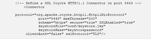 <!-- Define a SSL Coyote HTTP/1.1 Connector on port 8443 --> <Connector protocol="org.apache.coyote.http11.Http11NioProtocol" port="8443" maxThreads="200" scheme="https" secure="true" SSLEnabled="true" keystoreFile="conf/keystore.jks" keystorePass="keystorepassword" clientAuth="false" sslProtocol="TLS"/> 